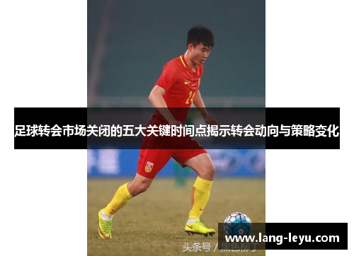 足球转会市场关闭的五大关键时间点揭示转会动向与策略变化
