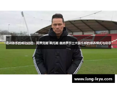 青训体系的成功经验：阿贾克斯 桑托斯 佩纳罗尔三大俱乐部的培养模式与启示