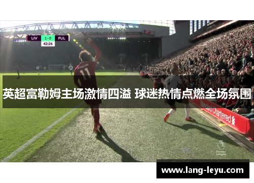 英超富勒姆主场激情四溢 球迷热情点燃全场氛围