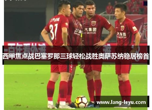 西甲焦点战巴塞罗那三球轻松战胜奥萨苏纳稳居榜首