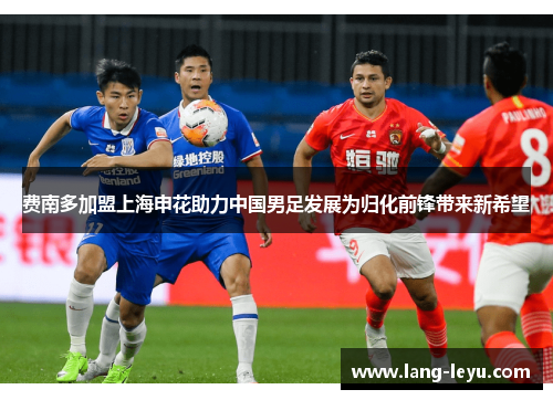费南多加盟上海申花助力中国男足发展为归化前锋带来新希望 费南多加盟上海申花助力中国男足发展为归化前锋带来新希望