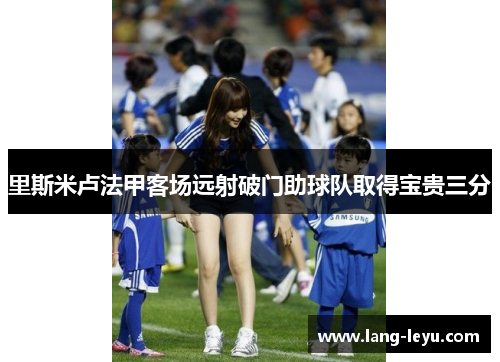 里斯米卢法甲客场远射破门助球队取得宝贵三分 里斯米卢法甲客场远射破门助球队取得宝贵三分