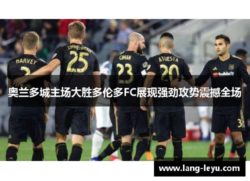 奥兰多城主场大胜多伦多FC展现强劲攻势震撼全场