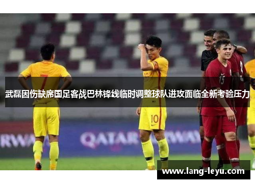 武磊因伤缺席国足客战巴林锋线临时调整球队进攻面临全新考验压力